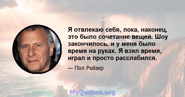 Я отвлекаю себя, пока, наконец, это было сочетание вещей. Шоу закончилось, и у меня было время на руках. Я взял время, играл и просто расслабился.