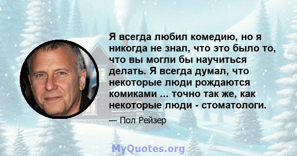 Я всегда любил комедию, но я никогда не знал, что это было то, что вы могли бы научиться делать. Я всегда думал, что некоторые люди рождаются комиками ... точно так же, как некоторые люди - стоматологи.