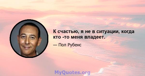 К счастью, я не в ситуации, когда кто -то меня владеет.