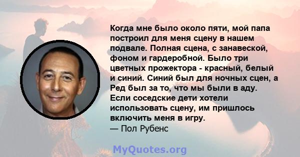 Когда мне было около пяти, мой папа построил для меня сцену в нашем подвале. Полная сцена, с занавеской, фоном и гардеробной. Было три цветных прожектора - красный, белый и синий. Синий был для ночных сцен, а Ред был за 