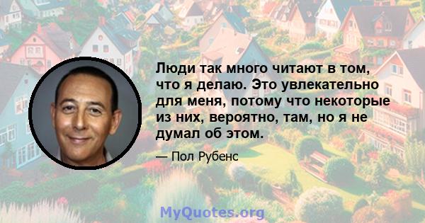 Люди так много читают в том, что я делаю. Это увлекательно для меня, потому что некоторые из них, вероятно, там, но я не думал об этом.