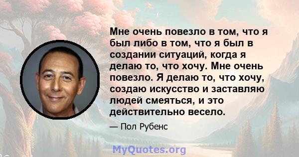 Мне очень повезло в том, что я был либо в том, что я был в создании ситуаций, когда я делаю то, что хочу. Мне очень повезло. Я делаю то, что хочу, создаю искусство и заставляю людей смеяться, и это действительно весело.