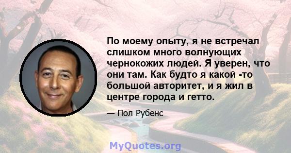 По моему опыту, я не встречал слишком много волнующих чернокожих людей. Я уверен, что они там. Как будто я какой -то большой авторитет, и я жил в центре города и гетто.