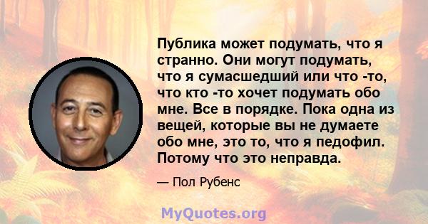 Публика может подумать, что я странно. Они могут подумать, что я сумасшедший или что -то, что кто -то хочет подумать обо мне. Все в порядке. Пока одна из вещей, которые вы не думаете обо мне, это то, что я педофил.