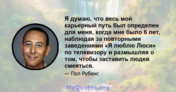 Я думаю, что весь мой карьерный путь был определен для меня, когда мне было 6 лет, наблюдая за повторными заведениями «Я люблю Люси» по телевизору и размышляя о том, чтобы заставить людей смеяться.