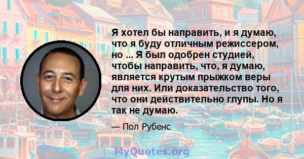 Я хотел бы направить, и я думаю, что я буду отличным режиссером, но ... Я был одобрен студией, чтобы направить, что, я думаю, является крутым прыжком веры для них. Или доказательство того, что они действительно глупы.