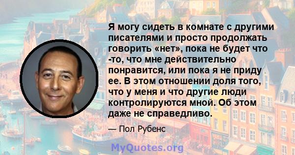 Я могу сидеть в комнате с другими писателями и просто продолжать говорить «нет», пока не будет что -то, что мне действительно понравится, или пока я не приду ее. В этом отношении доля того, что у меня и что другие люди