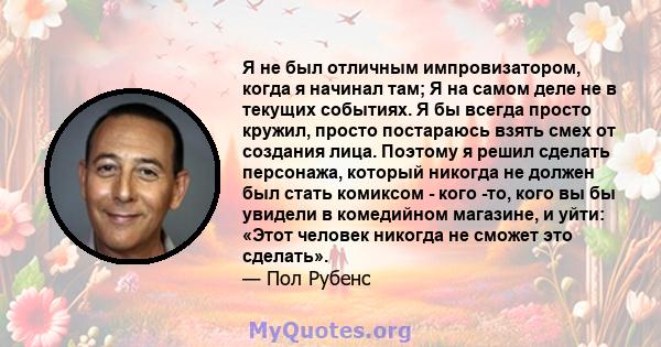 Я не был отличным импровизатором, когда я начинал там; Я на самом деле не в текущих событиях. Я бы всегда просто кружил, просто постараюсь взять смех от создания лица. Поэтому я решил сделать персонажа, который никогда