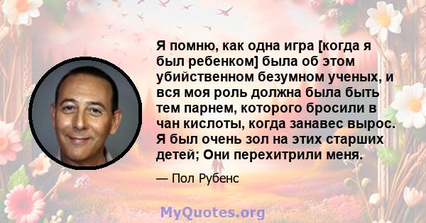 Я помню, как одна игра [когда я был ребенком] была об этом убийственном безумном ученых, и вся моя роль должна была быть тем парнем, которого бросили в чан кислоты, когда занавес вырос. Я был очень зол на этих старших