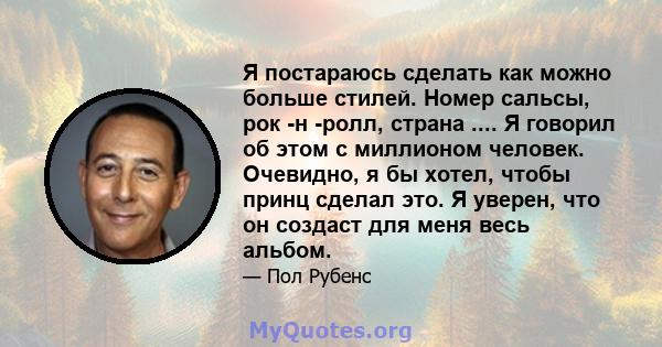 Я постараюсь сделать как можно больше стилей. Номер сальсы, рок -н -ролл, страна .... Я говорил об этом с миллионом человек. Очевидно, я бы хотел, чтобы принц сделал это. Я уверен, что он создаст для меня весь альбом.