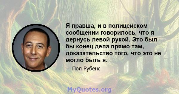 Я правша, и в полицейском сообщении говорилось, что я дернусь левой рукой. Это был бы конец дела прямо там, доказательство того, что это не могло быть я.