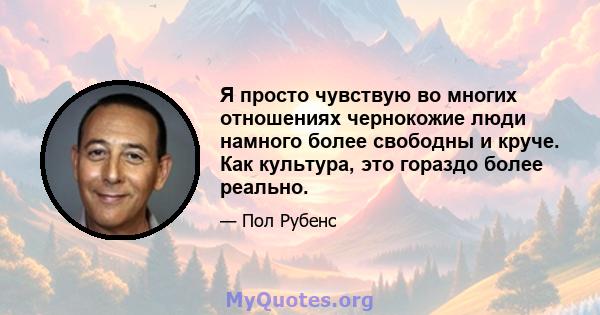 Я просто чувствую во многих отношениях чернокожие люди намного более свободны и круче. Как культура, это гораздо более реально.