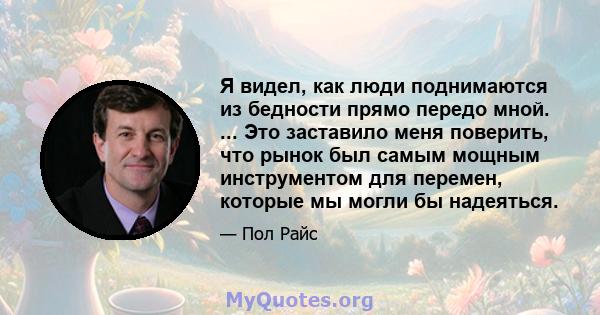 Я видел, как люди поднимаются из бедности прямо передо мной. ... Это заставило меня поверить, что рынок был самым мощным инструментом для перемен, которые мы могли бы надеяться.