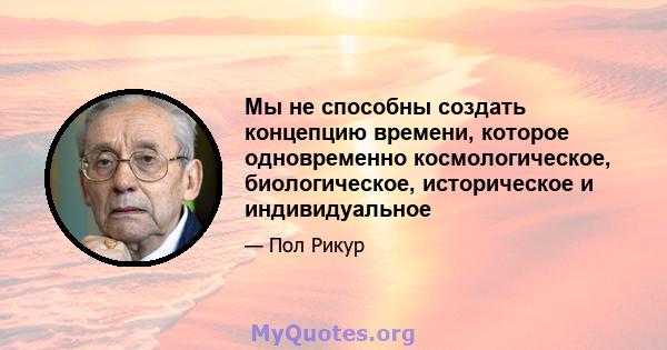 Мы не способны создать концепцию времени, которое одновременно космологическое, биологическое, историческое и индивидуальное