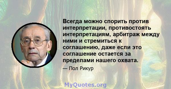 Всегда можно спорить против интерпретации, противостоять интерпретациям, арбитраж между ними и стремиться к соглашению, даже если это соглашение остается за пределами нашего охвата.