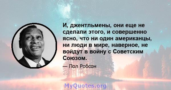 И, джентльмены, они еще не сделали этого, и совершенно ясно, что ни один американцы, ни люди в мире, наверное, не войдут в войну с Советским Союзом.