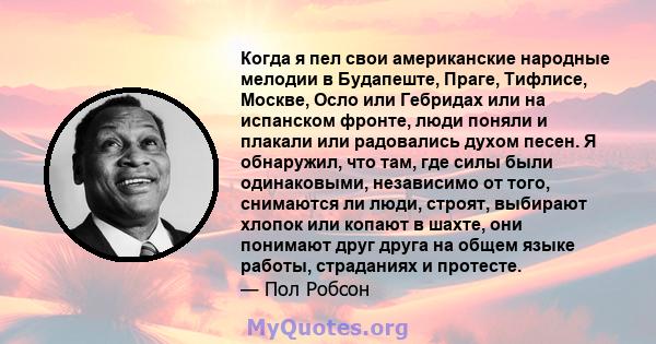 Когда я пел свои американские народные мелодии в Будапеште, Праге, Тифлисе, Москве, Осло или Гебридах или на испанском фронте, люди поняли и плакали или радовались духом песен. Я обнаружил, что там, где силы были