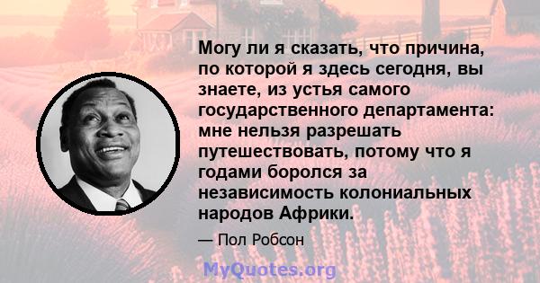 Могу ли я сказать, что причина, по которой я здесь сегодня, вы знаете, из устья самого государственного департамента: мне нельзя разрешать путешествовать, потому что я годами боролся за независимость колониальных