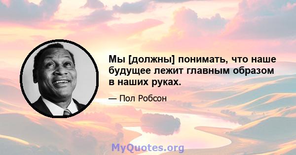 Мы [должны] понимать, что наше будущее лежит главным образом в наших руках.