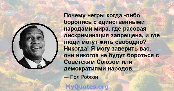 Почему негры когда -либо боролись с единственными народами мира, где расовая дискриминация запрещена, и где люди могут жить свободно? Никогда! Я могу заверить вас, они никогда не будут бороться с Советским Союзом или