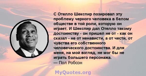 С Отелло Шекспир позировал эту проблему черного человека в белом обществе в той роли, которую он играет. И Шекспир дал Отелло такому достоинству - он пришел не от - как он сказал - не от ненависти, а от чести, от