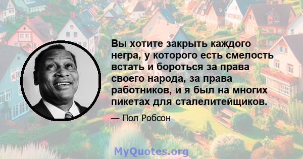 Вы хотите закрыть каждого негра, у которого есть смелость встать и бороться за права своего народа, за права работников, и я был на многих пикетах для сталелитейщиков.