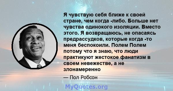 Я чувствую себя ближе к своей стране, чем когда -либо. Больше нет чувства одинокого изоляции. Вместо этого. Я возвращаюсь, не опасаясь предрассудков, которые когда -то меня беспокоили. Полем Полем потому что я знаю, что 