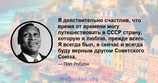 Я действительно счастлив, что время от времени могу путешествовать в СССР страну, которую я люблю, прежде всего. Я всегда был, я сейчас и всегда буду верным другом Советского Союза.