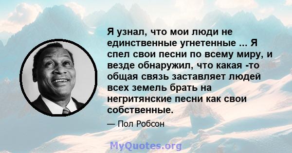 Я узнал, что мои люди не единственные угнетенные ... Я спел свои песни по всему миру, и везде обнаружил, что какая -то общая связь заставляет людей всех земель брать на негритянские песни как свои собственные.