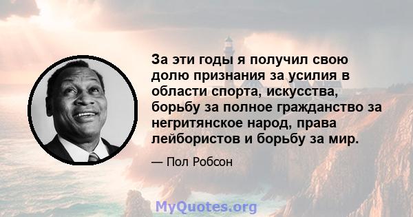 За эти годы я получил свою долю признания за усилия в области спорта, искусства, борьбу за полное гражданство за негритянское народ, права лейбористов и борьбу за мир.