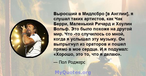 Выросший в Мидлсбро [в Англии], я слушал таких артистов, как Чак Берри, Маленький Ричард и Хоулин Вольф. Это было похоже на другой мир. Что -то случилось со мной, когда я услышал эту музыку. Он выпрыгнул из ораторов и