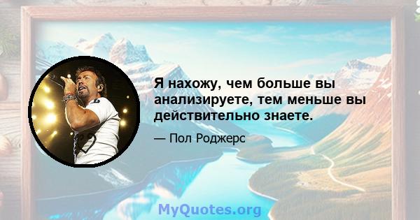 Я нахожу, чем больше вы анализируете, тем меньше вы действительно знаете.