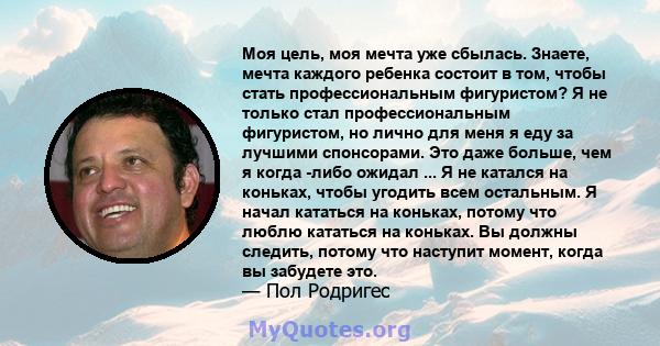 Моя цель, моя мечта уже сбылась. Знаете, мечта каждого ребенка состоит в том, чтобы стать профессиональным фигуристом? Я не только стал профессиональным фигуристом, но лично для меня я еду за лучшими спонсорами. Это