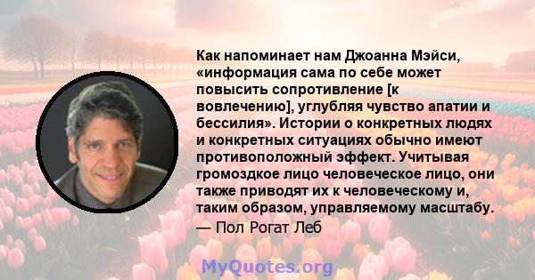 Как напоминает нам Джоанна Мэйси, «информация сама по себе может повысить сопротивление [к вовлечению], углубляя чувство апатии и бессилия». Истории о конкретных людях и конкретных ситуациях обычно имеют противоположный 