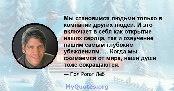 Мы становимся людьми только в компании других людей. И это включает в себя как открытие наших сердца, так и озвучение нашим самым глубоким убеждениям. ... Когда мы сжимаемся от мира, наши души тоже сокращаются.