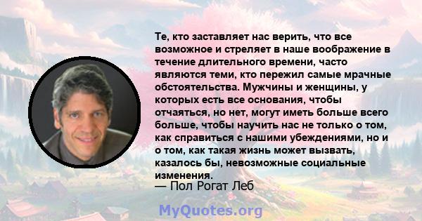 Те, кто заставляет нас верить, что все возможное и стреляет в наше воображение в течение длительного времени, часто являются теми, кто пережил самые мрачные обстоятельства. Мужчины и женщины, у которых есть все