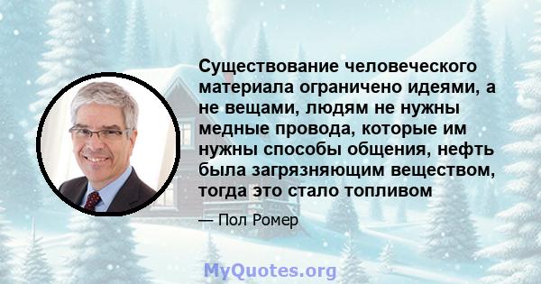 Существование человеческого материала ограничено идеями, а не вещами, людям не нужны медные провода, которые им нужны способы общения, нефть была загрязняющим веществом, тогда это стало топливом