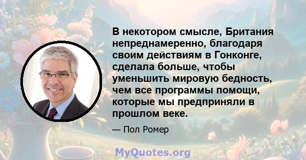 В некотором смысле, Британия непреднамеренно, благодаря своим действиям в Гонконге, сделала больше, чтобы уменьшить мировую бедность, чем все программы помощи, которые мы предприняли в прошлом веке.