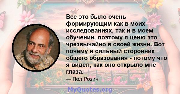 Все это было очень формирующим как в моих исследованиях, так и в моем обучении, поэтому я ценю это чрезвычайно в своей жизни. Вот почему я сильный сторонник общего образования - потому что я видел, как оно открыло мне