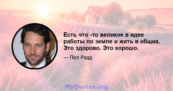 Есть что -то великое в идее работы по земле и жить в общих. Это здорово. Это хорошо.