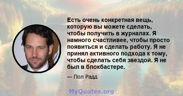 Есть очень конкретная вещь, которую вы можете сделать, чтобы получить в журналах. Я намного счастливее, чтобы просто появиться и сделать работу. Я не принял активного подхода к тому, чтобы сделать себя звездой. Я не был 