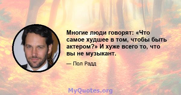 Многие люди говорят: «Что самое худшее в том, чтобы быть актером?» И хуже всего то, что вы не музыкант.