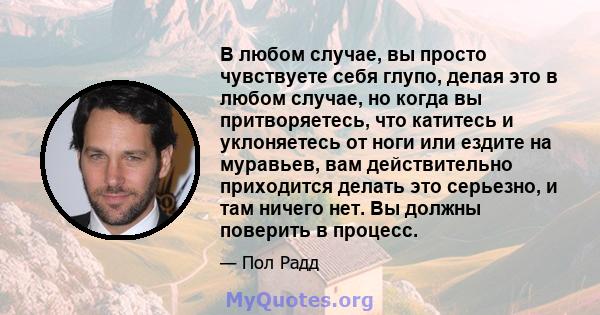 В любом случае, вы просто чувствуете себя глупо, делая это в любом случае, но когда вы притворяетесь, что катитесь и уклоняетесь от ноги или ездите на муравьев, вам действительно приходится делать это серьезно, и там