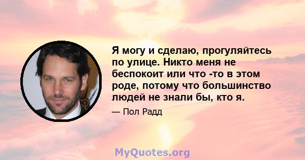 Я могу и сделаю, прогуляйтесь по улице. Никто меня не беспокоит или что -то в этом роде, потому что большинство людей не знали бы, кто я.