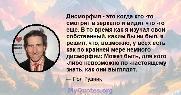 Дисморфия - это когда кто -то смотрит в зеркало и видит что -то еще. В то время как я изучал свой собственный, каким бы ни был, я решил, что, возможно, у всех есть как по крайней мере немного дисморфии; Может быть, для