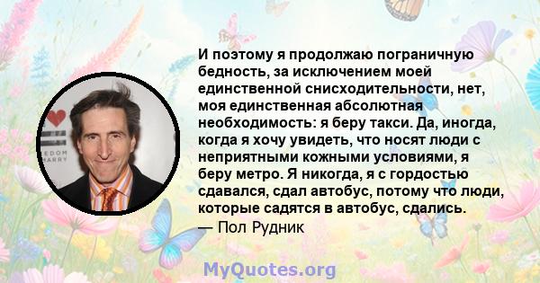 И поэтому я продолжаю пограничную бедность, за исключением моей единственной снисходительности, нет, моя единственная абсолютная необходимость: я беру такси. Да, иногда, когда я хочу увидеть, что носят люди с