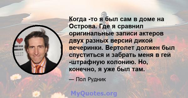 Когда -то я был сам в доме на Острова. Где я сравнил оригинальные записи актеров двух разных версий дикой вечеринки. Вертолет должен был спуститься и забрать меня в гей -штрафную колонию. Но, конечно, я уже был там.