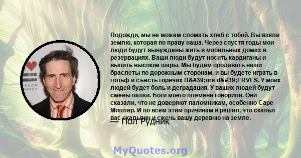 Подожди, мы не можем сломать хлеб с тобой. Вы взяли землю, которая по праву наша. Через спустя годы мои люди будут вынуждены жить в мобильных домах в резервациях. Ваши люди будут носить кардиганы и выпить высокие шары.