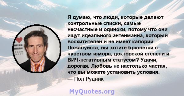 Я думаю, что люди, которые делают контрольные списки, самые несчастные и одиноки, потому что они ищут идеального энтенманна, который восхитителен и не имеет калорий. Пожалуйста, вы хотите брюнетки с чувством юмора,