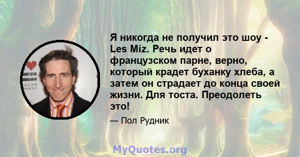 Я никогда не получил это шоу - Les Miz. Речь идет о французском парне, верно, который крадет буханку хлеба, а затем он страдает до конца своей жизни. Для тоста. Преодолеть это!